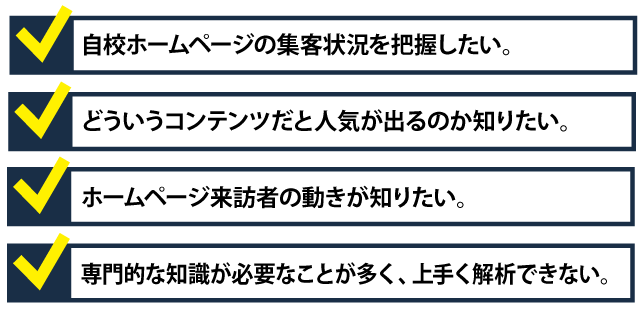 ・自校ホームページの集客状況を把握したい。・どういうコンテンツだと人気が出るのか知りたい。・ホームページ来訪者の動きが知りたい。・専門的な知識が必要なことが多く、上手く解析できない。