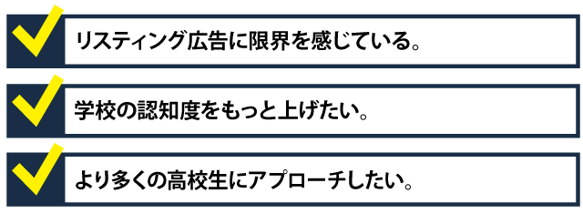 ・リスティング広告に限界を感じている。・学校の認知度をもっと上げたい。・より多くの高校生にアプローチしたい
