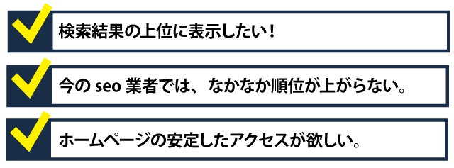 ・検索結果の上位に表示したい！・今のseo業者では、なかなか順位が上がらない。・ホームページへ安定したアクセスが欲しい。